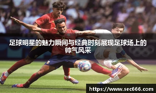 足球明星的魅力瞬间与经典时刻展现足球场上的帅气风采